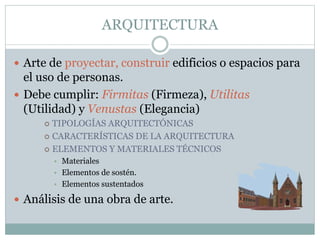 ARQUITECTURA
 Arte de proyectar, construir edificios o espacios para
el uso de personas.
 Debe cumplir: Firmitas (Firmeza), Utilitas
(Utilidad) y Venustas (Elegancia)
 TIPOLOGÍAS ARQUITECTÓNICAS
 CARACTERÍSTICAS DE LA ARQUITECTURA
 ELEMENTOS Y MATERIALES TÉCNICOS
• Materiales
• Elementos de sostén.
• Elementos sustentados
 Análisis de una obra de arte.
 