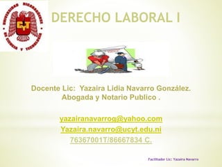 Docente Lic: Yazaira Lidia Navarro González.
Abogada y Notario Publico .
yazairanavarrog@yahoo.com
Yazaira.navarro@ucyt.edu.ni
76367001T/86667834 C.
DERECHO LABORAL I
Facilitador Lic: Yazaira Navarro
 