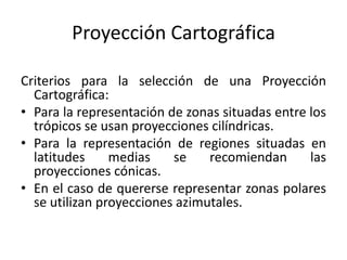 Proyección Cartográfica
Criterios para la selección de una Proyección
Cartográfica:
• Para la representación de zonas situadas entre los
trópicos se usan proyecciones cilíndricas.
• Para la representación de regiones situadas en
latitudes medias se recomiendan las
proyecciones cónicas.
• En el caso de quererse representar zonas polares
se utilizan proyecciones azimutales.
 