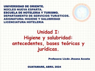 UNIVERSIDAD DE ORIENTE.
NÚCLEO NUEVA ESPARTA.
ESCUELA DE HOTELERIA Y TURISMO.
DEPARTAMENTO DE SERVICIOS TURíSTICOS.
ASIGNATURA: HIGIENE Y SALUBRIDAD
LICENCIATURA HOTELERIA
Unidad I:
Higiene y salubridad:
antecedentes, bases teóricas y
jurídicas.
Profesora: Licdo Jhoana Acosta
GUATAMARE, ABRIL 2024
 