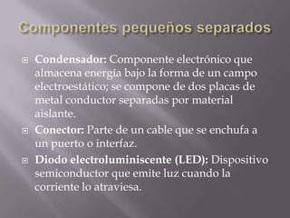    Condensador: Componente electrónico que
    almacena energía bajo la forma de un campo
    electroestático; se compone de dos placas de
    metal conductor separadas por material
    aislante.
   Conector: Parte de un cable que se enchufa a
    un puerto o interfaz.
   Diodo electroluminiscente (LED): Dispositivo
    semiconductor que emite luz cuando la
    corriente lo atraviesa.
 