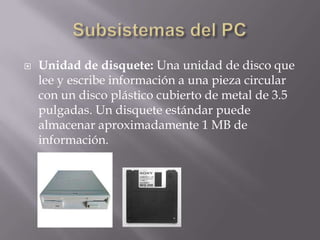    Unidad de disquete: Una unidad de disco que
    lee y escribe información a una pieza circular
    con un disco plástico cubierto de metal de 3.5
    pulgadas. Un disquete estándar puede
    almacenar aproximadamente 1 MB de
    información.
 