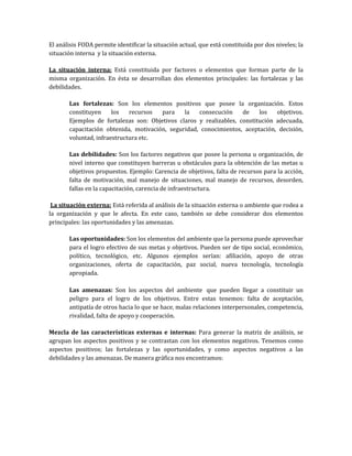 El análisis FODA permite identificar la situación actual, que está constituida por dos niveles; la
situación interna y la situación externa.
La situación interna: Está constituida por factores o elementos que forman parte de la
misma organización. En ésta se desarrollan dos elementos principales: las fortalezas y las
debilidades.
Las fortalezas: Son los elementos positivos que posee la organización. Estos
constituyen los recursos para la consecución de los objetivos.
Ejemplos de fortalezas son: Objetivos claros y realizables, constitución adecuada,
capacitación obtenida, motivación, seguridad, conocimientos, aceptación, decisión,
voluntad, infraestructura etc.
Las debilidades: Son los factores negativos que posee la persona u organización, de
nivel interno que constituyen barreras u obstáculos para la obtención de las metas u
objetivos propuestos. Ejemplo: Carencia de objetivos, falta de recursos para la acción,
falta de motivación, mal manejo de situaciones, mal manejo de recursos, desorden,
fallas en la capacitación, carencia de infraestructura.
La situación externa: Está referida al análisis de la situación externa o ambiente que rodea a
la organización y que le afecta. En este caso, también se debe considerar dos elementos
principales: las oportunidades y las amenazas.
Las oportunidades: Son los elementos del ambiente que la persona puede aprovechar
para el logro efectivo de sus metas y objetivos. Pueden ser de tipo social, económico,
político, tecnológico, etc. Algunos ejemplos serían: afiliación, apoyo de otras
organizaciones, oferta de capacitación, paz social, nueva tecnología, tecnología
apropiada.
Las amenazas: Son los aspectos del ambiente que pueden llegar a constituir un
peligro para el logro de los objetivos. Entre estas tenemos: falta de aceptación,
antipatía de otros hacia lo que se hace, malas relaciones interpersonales, competencia,
rivalidad, falta de apoyo y cooperación.
Mezcla de las características externas e internas: Para generar la matriz de análisis, se
agrupan los aspectos positivos y se contrastan con los elementos negativos. Tenemos como
aspectos positivos; las fortalezas y las oportunidades, y como aspectos negativos a las
debilidades y las amenazas. De manera gráfica nos encontramos:
 