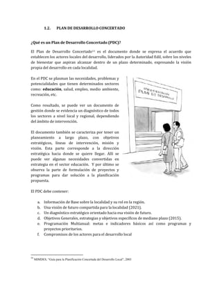 1.2. PLAN DE DESARROLLO CONCERTADO
¿Qué es un Plan de Desarrollo Concertado (PDC)?
El Plan de Desarrollo Concertado11 es el documento donde se expresa el acuerdo que
establecen los actores locales del desarrollo, liderados por la Autoridad Edil, sobre los niveles
de bienestar que aspiran alcanzar dentro de un plazo determinado, expresando la visión
propia del desarrollo en cada localidad.
En el PDC se plasman las necesidades, problemas y
potencialidades que tienen determinados sectores
como: educación, salud, empleo, medio ambiente,
recreación, etc.
Como resultado, se puede ver un documento de
gestión donde se evidencia un diagnóstico de todos
los sectores a nivel local y regional, dependiendo
del ámbito de intervención.
El documento también se caracteriza por tener un
planeamiento a largo plazo, con objetivos
estratégicos, líneas de intervención, misión y
visión. Esta parte corresponde a la dirección
estratégica hacia donde se quiere llegar. Allí se
puede ver algunas necesidades convertidas en
estrategia en el sector educación. Y por último se
observa la parte de formulación de proyectos y
programas para dar solución a la planificación
propuesta.
El PDC debe contener:
a. Información de Base sobre la localidad y su rol en la región.
b. Una visión de futuro compartida para la localidad (2021).
c. Un diagnóstico estratégico orientado hacia esa visión de futuro.
d. Objetivos Generales, estrategias y objetivos específicos de mediano plazo (2015).
e. Programación Multianual: metas e indicadores básicos así como programas y
proyectos prioritarios.
f. Compromisos de los actores para el desarrollo local
11
MIMDES, “Guía para la Planificación Concertada del Desarrollo Local”, 2003
 