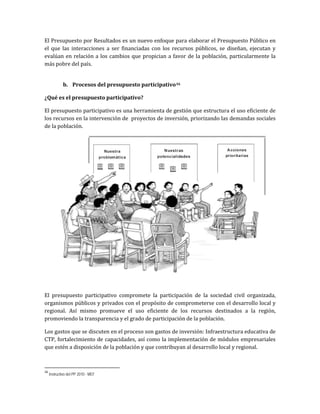 El Presupuesto por Resultados es un nuevo enfoque para elaborar el Presupuesto Público en
el que las interacciones a ser financiadas con los recursos públicos, se diseñan, ejecutan y
evalúan en relación a los cambios que propician a favor de la población, particularmente la
más pobre del país.
b. Procesos del presupuesto participativo16
¿Qué es el presupuesto participativo?
El presupuesto participativo es una herramienta de gestión que estructura el uso eficiente de
los recursos en la intervención de proyectos de inversión, priorizando las demandas sociales
de la población.
El presupuesto participativo compromete la participación de la sociedad civil organizada,
organismos públicos y privados con el propósito de comprometerse con el desarrollo local y
regional. Así mismo promueve el uso eficiente de los recursos destinados a la región,
promoviendo la transparencia y el grado de participación de la población.
Los gastos que se discuten en el proceso son gastos de inversión: Infraestructura educativa de
CTP, fortalecimiento de capacidades, así como la implementación de módulos empresariales
que estén a disposición de la población y que contribuyan al desarrollo local y regional.
16
Instructivo del PP 2010 - MEF
 