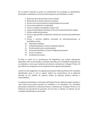 En un primer momento se ponen en consideración los resultados ya identificados,
priorizados y analizados en el marco del Presupuesto por Resultados, a saber:
1. Reducción de la desnutrición crónica infantil.
2. Reducción de la muerte materna y neonatal.
3. Acceso a los servicios básicos y oportunidades de mercado
4. Acceso de la población a la identidad
5. Acceso a energía en localidades rurales rural
6. Logros de aprendizaje al finalizar el III ciclo de educación básica regular
7. Gestión ambiental prioritaria
8. Acceso a agua potable y disposición sanitaria de excretas para poblaciones
rurales
9. Acceso a servicios públicos esenciales de telecomunicaciones en
localidades rurales
10. Seguridad ciudadana
11. Competitividad para el micro y pequeña empresa
12. Productividad rural y sanidad agraria
13. Prevención del delito y el nuevo código procesal penal
14. Acceso a la justicia
15. Accidentes de transito
El taller se inicia con la presentación del diagnóstico, que incluye información
disponible sobre los principales resultados deseados por la localidad, incluyendo los
ya señalados, y otros que consideren prioritarios realizado por el Equipo Técnico. El
que deberá ser enriquecido con las opiniones de los agentes participantes.
A partir de este diagnóstico, los agentes participantes deberán priorizar los resultados
identificados, para lo cual se sugiere utilizar las características de la población
afectada en los ámbitos de mayores niveles de pobreza, pobreza extrema o
vulnerabilidad.
Los agentes participantes, con el apoyo del Equipo Técnico, deberán asignar puntajes a
cada criterio para poder priorizar los resultados a ser abordados. Los resultados
priorizados orientarán la evaluación técnica a realizarse por el Equipo Técnico y a la
definición de priorización de proyectos. De esta fase se obtiene un informe con los
resultados identificados y priorizados.
 