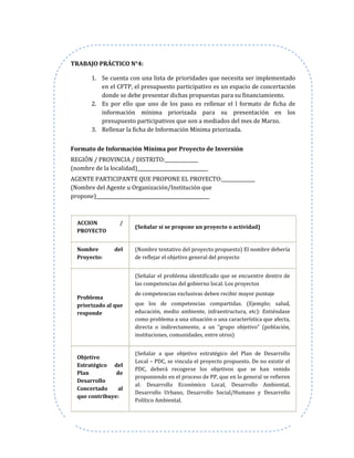 TRABAJO PRÁCTICO N°4:
1. Se cuenta con una lista de prioridades que necesita ser implementado
en el CFTP, el presupuesto participativo es un espacio de concertación
donde se debe presentar dichas propuestas para su financiamiento.
2. Es por ello que uno de los paso es rellenar el l formato de ficha de
información mínima priorizada para su presentación en los
presupuesto participativos que son a mediados del mes de Marzo.
3. Rellenar la ficha de Información Mínima priorizada.
Formato de Información Mínima por Proyecto de Inversión
REGIÓN / PROVINCIA / DISTRITO:______________
(nombre de la localidad)______________________________
AGENTE PARTICIPANTE QUE PROPONE EL PROYECTO:______________
(Nombre del Agente u Organización/Institución que
propone)________________________________________________
ACCION /
PROYECTO
(Señalar si se propone un proyecto o actividad)
Nombre del
Proyecto:
(Nombre tentativo del proyecto propuesto) El nombre debería
de reflejar el objetivo general del proyecto
Problema
priorizado al que
responde
(Señalar el problema identificado que se encuentre dentro de
las competencias del gobierno local. Los proyectos
de competencias exclusivas deben recibir mayor puntaje
que los de competencias compartidas. (Ejemplo; salud,
educación, medio ambiente, infraestructura, etc): Entiéndase
como problema a una situación o una característica que afecta,
directa o indirectamente, a un “grupo objetivo” (población,
instituciones, comunidades, entre otros)
Objetivo
Estratégico del
Plan de
Desarrollo
Concertado al
que contribuye:
(Señalar a que objetivo estratégico del Plan de Desarrollo
Local – PDC, se vincula el proyecto propuesto. De no existir el
PDC, deberá recogerse los objetivos que se han venido
proponiendo en el proceso de PP, que en lo general se refieren
al: Desarrollo Económico Local, Desarrollo Ambiental,
Desarrollo Urbano, Desarrollo Social/Humano y Desarrollo
Político Ambiental.
 