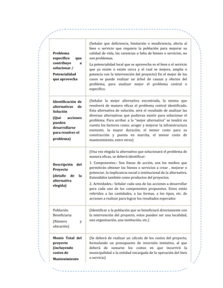 Problema
específico que
contribuye a
solucionar /
Potencialidad
que aprovecha
(Señalar que deficiencia, limitación o insuficiencia, afecta al
bien o servicio que requiere la población para mejorar su
calidad de vida, las carencias o falta de bienes o servicios, no
son problemas.
La potencialidad local que se aprovecha es el bien o el servicio
que ya existe o existe cerca y el cual se mejora, amplia o
potencia con la intervención del proyecto) En el mejor de los
casos se puede realizar un árbol de causas y efectos del
problema, para analizar mejor el problema central o
específico.
Identificación de
alternativas de
Solución
(Qué acciones
pueden
desarrollarse
para resolver el
problema)
(Señalar la mejor alternativa encontrada, la misma que
resolverá de manera eficaz el problema central identificado.
Esta alternativa de solución, será el resultado de analizar las
diversas alternativas que pudieran existir para solucionar el
problema. Para arribar a la “mejor alternativa” se tendrá en
cuenta los factores como; acoger y mejorar la infraestructura
existente, la mayor duración, el menor costo para su
construcción y puesta en marcha, el menor costo de
mantenimiento, entre otros)
Descripción del
Proyecto
(detalle de la
alternativa
elegida)
(Una vez elegida la alternativa que solucionará el problema de
manera eficaz, se deberá identificar:
1. Componentes.- Son líneas de acción, son los medios que
permitirán obtener los bienes o servicios a crear , mejorar o
potenciar, la implicancia social o institucional de la alternativa.
Entendidos también como productos del proyectos.
2. Actividades.- Señalar cada una de las acciones a desarrollar
para cada uno de los componentes propuestos. Estos están
referidos a las cantidades, a las formas, a los tipos, etc. de
acciones a realizar para lograr los resultados esperados
Población
Beneficiaria
(Número y
ubicación)
(Identificar a la población que se beneficiará directamente con
la intervención del proyecto, estos pueden ser una localidad,
una organización, una institución, etc.)
Monto Total del
proyecto
(incluyendo
costos de
Mantenimiento
(Se deberá de realizar un cálculo de los costos del proyecto,
formulando un presupuesto de inversión tentativo, al que
deberá de sumarse los costos en que incurrirá la
municipalidad o la entidad encargada de la operación del bien
o servicio)
 