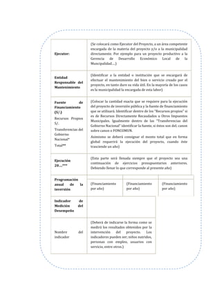 Ejecutor:
(Se colocará como Ejecutor del Proyecto, a un área competente
encargada de la materia del proyecto y/o a la municipalidad
directamente. Por ejemplo para un proyecto productivo a la
Gerencia de Desarrollo Económico Local de la
Muncipalidad….)
Entidad
Responsable del
Mantenimiento
(Identificar a la entidad o institución que se encargará de
efectuar el mantenimiento del bien o servicio creado por el
proyecto, en tanto dure su vida útil. En la mayoría de los casos
es la municipalidad la encargada de esta labor)
Fuente de
Financiamiento
(S/.)
Recursos Propios
S/.
Transferencias del
Gobierno
Nacional*
Total**
(Colocar la cantidad exacta que se requiere para la ejecución
del proyecto de inversión pública y la fuente de financiamiento
que se utilizará. Identificar dentro de los “Recursos propios” si
es de Recursos Directamente Recaudados u Otros Impuestos
Municipales. Igualmente dentro de las “Transferencias del
Gobierno Nacional” identificar la fuente, si éstos son del; canon
sobre canon o FONCOMUN.
Asimismo se deberá consignar el monto total que en forma
global requerirá la ejecución del proyecto, cuando éste
trasciende un año)
Ejecución
20….***
(Esta parte será llenada siempre que el proyecto sea una
continuación de ejercicios presupuestarios anteriores.
Debiendo llenar lo que corresponde al presente año)
Programación
anual de la
inversión
(Financiamiento
por año)
(Financiamiento
por año)
(Financiamiento
por año)
Indicador de
Medición del
Desempeño
Nombre del
indicador
(Deberá de indicarse la forma como se
medirá los resultados obtenidos por la
intervención del proyecto. Los
indicadores pueden ser; niños nutridos,
personas con empleo, usuarios con
servicio, entre otros.)
 