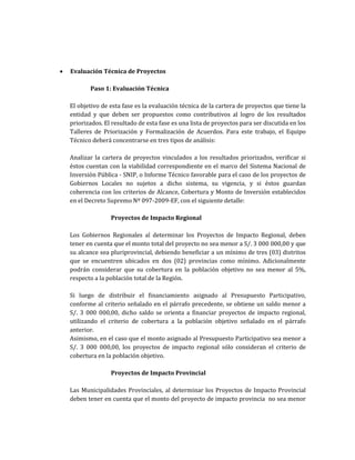 • Evaluación Técnica de Proyectos
Paso 1: Evaluación Técnica
El objetivo de esta fase es la evaluación técnica de la cartera de proyectos que tiene la
entidad y que deben ser propuestos como contributivos al logro de los resultados
priorizados. El resultado de esta fase es una lista de proyectos para ser discutida en los
Talleres de Priorización y Formalización de Acuerdos. Para este trabajo, el Equipo
Técnico deberá concentrarse en tres tipos de análisis:
Analizar la cartera de proyectos vinculados a los resultados priorizados, verificar si
éstos cuentan con la viabilidad correspondiente en el marco del Sistema Nacional de
Inversión Pública - SNIP, o Informe Técnico favorable para el caso de los proyectos de
Gobiernos Locales no sujetos a dicho sistema, su vigencia, y si éstos guardan
coherencia con los criterios de Alcance, Cobertura y Monto de Inversión establecidos
en el Decreto Supremo Nº 097-2009-EF, con el siguiente detalle:
Proyectos de Impacto Regional
Los Gobiernos Regionales al determinar los Proyectos de Impacto Regional, deben
tener en cuenta que el monto total del proyecto no sea menor a S/. 3 000 000,00 y que
su alcance sea pluriprovincial, debiendo beneficiar a un mínimo de tres (03) distritos
que se encuentren ubicados en dos (02) provincias como mínimo. Adicionalmente
podrán considerar que su cobertura en la población objetivo no sea menor al 5%,
respecto a la población total de la Región.
Si luego de distribuir el financiamiento asignado al Presupuesto Participativo,
conforme al criterio señalado en el párrafo precedente, se obtiene un saldo menor a
S/. 3 000 000,00, dicho saldo se orienta a financiar proyectos de impacto regional,
utilizando el criterio de cobertura a la población objetivo señalado en el párrafo
anterior.
Asimismo, en el caso que el monto asignado al Presupuesto Participativo sea menor a
S/. 3 000 000,00, los proyectos de impacto regional sólo consideran el criterio de
cobertura en la población objetivo.
Proyectos de Impacto Provincial
Las Municipalidades Provinciales, al determinar los Proyectos de Impacto Provincial
deben tener en cuenta que el monto del proyecto de impacto provincia no sea menor
 