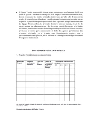 • El Equipo Técnico presentará la lista de proyectos que superaron la evaluación técnica
y que se ajustan a los criterios de impacto. Si el proyecto tiene naturaleza multianual,
deberá presentarse los montos estimados de inversión por año, a fin de conocer los
niveles de inversión que deberán ser considerados en los montos de inversión que se
asignarán al presupuesto participativo de los años siguientes. Luego, el representante
del Equipo Técnico ordena los proyectos de mayor a menor puntaje, siendo los de
mayor puntaje los más prioritarios y los de menor puntaje los menos prioritarios.
Finalmente, se señala el costo total de cada proyecto y si cuenta con cofinanciamiento;
precisando el monto para conocimiento de todos los agentes participantes. Los
proyectos priorizados en el proceso, cuyo financiamiento requiera total o
parcialmente recursos públicos, serán tomados en cuenta para su incorporación en el
Presupuesto Institucional.
 