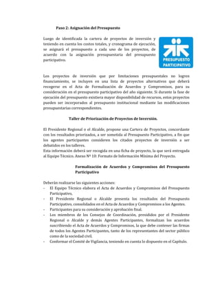 Paso 2: Asignación del Presupuesto
Luego de identificada la cartera de proyectos de inversión y
teniendo en cuenta los costos totales, y cronograma de ejecución,
se asignará el presupuesto a cada uno de los proyectos, de
acuerdo con la asignación presupuestaria del presupuesto
participativo.
Los proyectos de inversión que por limitaciones presupuestales no logren
financiamiento, se incluyen en una lista de proyectos alternativos que deberá
recogerse en el Acta de Formalización de Acuerdos y Compromisos, para su
consideración en el presupuesto participativo del año siguiente. Si durante la fase de
ejecución del presupuesto existiera mayor disponibilidad de recursos, estos proyectos
pueden ser incorporados al presupuesto institucional mediante las modificaciones
presupuestarias correspondientes.
Taller de Priorización de Proyectos de Inversión.
El Presidente Regional o el Alcalde, propone una Cartera de Proyectos, concordante
con los resultados priorizados, a ser sometida al Presupuesto Participativo, a fin que
los agentes participantes consideren los citados proyectos de inversión a ser
debatidos en los talleres.
Esta información deberá ser recogida en una ficha de proyecto, la que será entregada
al Equipo Técnico. Anexo Nº 10: Formato de Información Mínima del Proyecto.
Formalización de Acuerdos y Compromisos del Presupuesto
Participativo
Deberán realizarse las siguientes acciones:
- El Equipo Técnico elabora el Acta de Acuerdos y Compromisos del Presupuesto
Participativo,
- El Presidente Regional o Alcalde presenta los resultados del Presupuesto
Participativo, consolidados en el Acta de Acuerdos y Compromisos a los Agentes.
- Participantes para su consideración y aprobación final.
- Los miembros de los Consejos de Coordinación, presididos por el Presidente
Regional o Alcalde y demás Agentes Participantes, formalizan los acuerdos
suscribiendo el Acta de Acuerdos y Compromisos, la que debe contener las firmas
de todos los Agentes Participantes, tanto de los representantes del sector público
como de la sociedad civil.
- Conformar el Comité de Vigilancia, teniendo en cuenta lo dispuesto en el Capítulo.
 