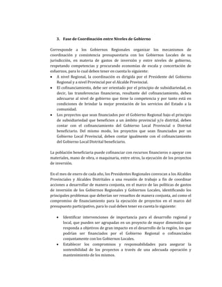 3. Fase de Coordinación entre Niveles de Gobierno
Corresponde a los Gobiernos Regionales organizar los mecanismos de
coordinación y consistencia presupuestaria con los Gobiernos Locales de su
jurisdicción, en materia de gastos de inversión y entre niveles de gobierno,
respetando competencias y procurando economías de escala y concertación de
esfuerzos, para lo cual deben tener en cuenta lo siguiente:
• A nivel Regional, la coordinación es dirigida por el Presidente del Gobierno
Regional y a nivel Provincial por el Alcalde Provincial.
• El cofinanciamiento, debe ser orientado por el principio de subsidiariedad, es
decir, las transferencias financieras, resultante del cofinanciamiento, deben
adecuarse al nivel de gobierno que tiene la competencia y por tanto está en
condiciones de brindar la mejor prestación de los servicios del Estado a la
comunidad.
• Los proyectos que sean financiados por el Gobierno Regional bajo el principio
de subsidiariedad que beneficien a un ámbito provincial y/o distrital, deben
contar con el cofinanciamiento del Gobierno Local Provincial o Distrital
beneficiario. Del mismo modo, los proyectos que sean financiados por un
Gobierno Local Provincial, deben contar igualmente con el cofinanciamiento
del Gobierno Local Distrital beneficiario.
La población beneficiaria puede cofinanciar con recursos financieros o apoyar con
materiales, mano de obra, o maquinaria, entre otros, la ejecución de los proyectos
de inversión.
En el mes de enero de cada año, los Presidentes Regionales convocan a los Alcaldes
Provinciales y Alcaldes Distritales a una reunión de trabajo a fin de coordinar
acciones a desarrollar de manera conjunta, en el marco de las políticas de gastos
de inversión de los Gobiernos Regionales y Gobiernos Locales, identificando los
principales problemas que deberían ser resueltos de manera conjunta, así como el
compromiso de financiamiento para la ejecución de proyectos en el marco del
presupuesto participativo, para lo cual deben tener en cuenta lo siguiente:
• Identificar intervenciones de importancia para el desarrollo regional y
local, que pueden ser agrupadas en un proyecto de mayor dimensión que
responda a objetivos de gran impacto en el desarrollo de la región, los que
podrían ser financiados por el Gobierno Regional o cofinanciados
conjuntamente con los Gobiernos Locales.
• Establecer los compromisos y responsabilidades para asegurar la
sostenibilidad de los proyectos a través de una adecuada operación y
mantenimiento de los mismos.
 