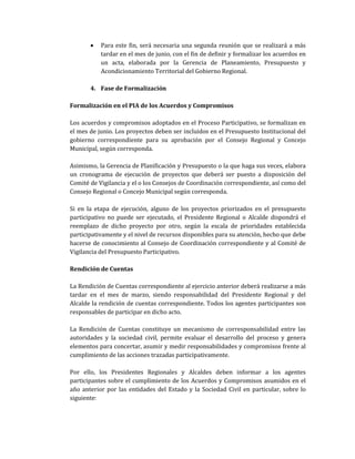 • Para este fin, será necesaria una segunda reunión que se realizará a más
tardar en el mes de junio, con el fin de definir y formalizar los acuerdos en
un acta, elaborada por la Gerencia de Planeamiento, Presupuesto y
Acondicionamiento Territorial del Gobierno Regional.
4. Fase de Formalización
Formalización en el PIA de los Acuerdos y Compromisos
Los acuerdos y compromisos adoptados en el Proceso Participativo, se formalizan en
el mes de junio. Los proyectos deben ser incluidos en el Presupuesto Institucional del
gobierno correspondiente para su aprobación por el Consejo Regional y Concejo
Municipal, según corresponda.
Asimismo, la Gerencia de Planificación y Presupuesto o la que haga sus veces, elabora
un cronograma de ejecución de proyectos que deberá ser puesto a disposición del
Comité de Vigilancia y el o los Consejos de Coordinación correspondiente, así como del
Consejo Regional o Concejo Municipal según corresponda.
Si en la etapa de ejecución, alguno de los proyectos priorizados en el presupuesto
participativo no puede ser ejecutado, el Presidente Regional o Alcalde dispondrá el
reemplazo de dicho proyecto por otro, según la escala de prioridades establecida
participativamente y el nivel de recursos disponibles para su atención, hecho que debe
hacerse de conocimiento al Consejo de Coordinación correspondiente y al Comité de
Vigilancia del Presupuesto Participativo.
Rendición de Cuentas
La Rendición de Cuentas correspondiente al ejercicio anterior deberá realizarse a más
tardar en el mes de marzo, siendo responsabilidad del Presidente Regional y del
Alcalde la rendición de cuentas correspondiente. Todos los agentes participantes son
responsables de participar en dicho acto.
La Rendición de Cuentas constituye un mecanismo de corresponsabilidad entre las
autoridades y la sociedad civil, permite evaluar el desarrollo del proceso y genera
elementos para concertar, asumir y medir responsabilidades y compromisos frente al
cumplimiento de las acciones trazadas participativamente.
Por ello, los Presidentes Regionales y Alcaldes deben informar a los agentes
participantes sobre el cumplimiento de los Acuerdos y Compromisos asumidos en el
año anterior por las entidades del Estado y la Sociedad Civil en particular, sobre lo
siguiente:
 