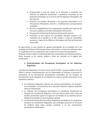 • Programación y nivel de avance en la ejecución y resultados (en
términos de población beneficiada y problemas resueltos), de los
proyectos priorizados en el Proceso del Presupuesto Participativo del
año anterior.
• Sustentar los cambios efectuados a los proyectos priorizados en el
Presupuesto Participativo anterior y modificaciones presupuestarias
realizadas.
• Nivel de cumplimiento de los compromisos asumidos por cada uno de
los actores, públicos y privados participantes del proceso.
• Presupuesto Institucional de Apertura del presente ejercicio.
• Asimismo, en este espacio las autoridades informan respecto a los
resultados de su gestión en el año anterior, a nivel de actividades,
proyectos y logro de los Objetivos Estratégicos del Plan de Desarrollo
Concertado.
De igual modo, en esta reunión los agentes participantes de la sociedad civil y las
entidades del Gobierno Nacional que hayan intervenido en el proceso informan sobre
el cumplimiento de los compromisos que asumieron en el proceso participativo.
El Equipo Técnico elabora un Resumen Ejecutivo conteniendo esta información básica.
Dicho resumen es de carácter público y debe ser colocado en la página web
institucional.
5. Particularidades del Presupuesto Participativo en los Gobiernos
Regionales
Los Gobiernos Regionales, en el marco de la Ley Nº 29298 – Ley que modifica la Ley Nº
28056 y normas complementarias, son los responsables de informar y promover la
articulación de los presupuestos participativos formulados por los Consejos de
Coordinación Local y Regional de sus ámbitos, los cuales se pueden desarrollar en los
siguientes contextos:
• Los Gobiernos Regionales adecuan sus procesos participativos, de acuerdo a
las necesidades y características de la situación financiera regional, pudiendo
éstos ser multianuales.
• La instancia del presupuesto participativo la constituyen únicamente los
Consejos de Coordinación Regional, en los que forman parte, entre otros, los
alcaldes provinciales quienes recogen las necesidades de sus distritos para el
debate de prioridades en el presupuesto regional.
• Los Planes de Desarrollo Concertados Regionales, aprobados en los respectivos
Consejos de Coordinación Regionales, que contengan proyectos de inversión
de mediano largo plazo, pueden constituir a su vez, presupuestos
participativos multianuales.
 