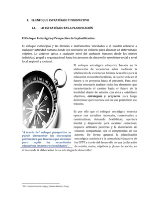1. EL ENFOQUE ESTRATÉGICO Y PROSPECTIVO
1.1. LO ESTRATÉGICO EN LA PLANIFICACIÓN
El Enfoque Estratégico y Prospectivo de la planificación:
El enfoque estratégico y las técnicas e instrumentos vinculados a el pueden aplicarse a
cualquier actividad humana donde sea necesario un esfuerzo para alcanzar un determinado
objetivo. Lo anterior aplica a cualquier nivel del quehacer humano; desde los niveles
individual, grupal y organizacional hasta los procesos de desarrollo económico-social a nivel
local, regional y nacional.
El enfoque estratégico educativo basado en la
elaboración de escenarios actúa mediante la
vitalización de escenarios futuros deseables para la
educación en nuestra localidad, la cual se sitúa en el
futuro y se proyecta hacia el presente. Para esto
resulta necesario analizar todos los elementos que
caracterizarán el camino hacia el futuro de la
localidad objeto de estudio, con vista a establecer
objetivos, estrategias y proyectos para luego
determinar qué recursos son los que permitirán ese
tránsito.
Es por ello que el enfoque estratégico necesita
operar con variables racionales, consensuales y
constructivas; demanda flexibilidad, apertura
mental y disposición para alcanzar consensos;
requiere actitudes positivas y la elaboración de
visiones compartidas con el compromiso de los
actores. De forma general, la planificación
estratégica conducirá a la comunidad educativa de
los CFTP a través del desarrollo de una declaración
de misión, metas, objetivos y planes de acción, en
el marco de la elaboración de su estrategia de desarrollo1.
1
Cfr. Fernández Lorenzo, Angie y Quintana Martínez, Onexy
“A través del enfoque prospectivo se
puede direccionar las estrategias
pertinentes que tenemos que alcanzar
para suplir las necesidades
educativas en nuestras localidades”.
 