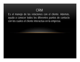 CRM
Es el manejo de las relaciones con el cliente. Además,
ayuda a conocer todos los diferentes puntos de contacto
con los cuales el cliente interactúa en la empresa.
 