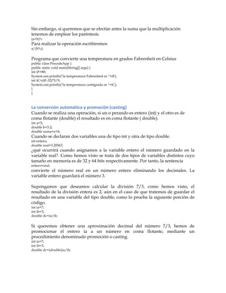 Sin embargo, si queremos que se efectúe antes la suma que la multiplicación
tenemos de emplear los paréntesis
(a+b)*c
Para realizar la operación escribiremos
a/(b*c);
Programa que convierte una temperatura en grados Fahrenheit en Celsius
public class PrecedeApp {
public static void main(String[] args) {
int tF=80;
System.out.println("la temperatura Fahrenheit es "+tF);
int tC=(tF-32)*5/9;
System.out.println("la temperatura centígrada es "+tC);
}
}
La	
  conversión	
  automática	
  y	
  promoción	
  (casting)	
  
Cuando se realiza una operación, si un o perando es entero (int) y el otro es de
coma flotante (double) el resultado es en coma flotante ( double).
int a=5;
double b=3.2;
double suma=a+b;
Cuando se declaran dos variables una de tipo int y otra de tipo double.
int entero;
double real=3.20567;
¿qué ocurrirá cuando asignamos a la variable entero el número guardado en la
variable real?. Como hemos visto se trata de dos tipos de variables distintos cuyo
tamaño en memoria es de 32 y 64 bits respectivamente. Por tanto, la sentencia
entero=real;
convierte el número real en un número entero eliminando los decimales. La
variable entero guardará el número 3.
Supongamos que deseamos calcular la división 7/3, como hemos visto, el
resultado de la división entera es 2, aún en el caso de que tratemos de guardar el
resultado en una variable del tipo double, como lo prueba la siguiente porción de
código.
int ia=7;
int ib=3;
double dc=ia/ib;
Si queremos obtener una aproximación decimal del número 7/3, hemos de
promocionar el entero ia a un número en coma flotante, mediante un
procedimiento denominado promoción o casting.
int ia=7;
int ib=3;
double dc=(double)ia/ib;
 