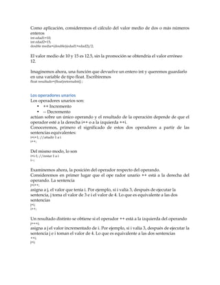 Como aplicación, consideremos el cálculo del valor medio de dos o más números
enteros
int edad1=10;
int edad2=15;
double media=(double)(edad1+edad2)/2;
El valor medio de 10 y 15 es 12.5, sin la promoción se obtendría el valor erróneo
12.
Imaginemos ahora, una función que devuelve un entero int y queremos guardarlo
en una variable de tipo float. Escribiremos
float resultado=(float)retornaInt() ;
Los	
  operadores	
  unarios	
  
Los operadores unarios son:
• ++ Incremento
• -- Decremento
actúan sobre un único operando y el resultado de la operación depende de que el
operador esté a la derecha i++ o a la izquierda ++i.
Conoceremos, primero el significado de estos dos operadores a partir de las
sentencias equivalentes:
i=i+1; //añadir 1 a i
i++;
Del mismo modo, lo son
i=i-1; //restar 1 a i
i--;
Examinemos ahora, la posición del operador respecto del operando.
Consideremos en primer lugar que el ope rador unario ++ está a la derecha del
operando. La sentencia
j=i++;
asigna a j, el valor que tenía i. Por ejemplo, si i valía 3, después de ejecutar la
sentencia, j toma el valor de 3 e i el valor de 4. Lo que es equivalente a las dos
sentencias
j=i;
i++;
Un resultado distinto se obtiene si el operador ++ está a la izquierda del operando
j=++i;
asigna a j el valor incrementado de i. Por ejemplo, si i valía 3, después de ejecutar la
sentencia j e i toman el valor de 4. Lo que es equivalente a las dos sentencias
++i;
j=i;
 