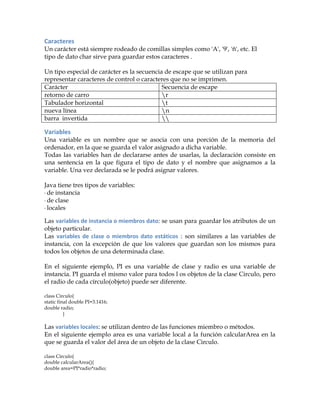 Caracteres	
  
Un carácter está siempre rodeado de comillas simples como 'A', '9', 'ñ', etc. El
tipo de dato char sirve para guardar estos caracteres .
Un tipo especial de carácter es la secuencia de escape que se utilizan para
representar caracteres de control o caracteres que no se imprimen.
Carácter Secuencia de escape
retorno de carro r
Tabulador horizontal t
nueva línea n
barra invertida 
Variables	
  
Una variable es un nombre que se asocia con una porción de la memoria del
ordenador, en la que se guarda el valor asignado a dicha variable.
Todas las variables han de declararse antes de usarlas, la declaración consiste en
una sentencia en la que figura el tipo de dato y el nombre que asignamos a la
variable. Una vez declarada se le podrá asignar valores.
Java tiene tres tipos de variables:
·	
  de instancia
·	
  de clase
·	
  locales
Las variables	
  de	
  instancia	
  o	
  miembros	
  dato: se usan para guardar los atributos de un
objeto particular.
Las variables	
  de	
  clase	
  o	
  miembros	
  dato	
  estáticos : son similares a las variables de
instancia, con la excepción de que los valores que guardan son los mismos para
todos los objetos de una determinada clase.
En el siguiente ejemplo, PI es una variable de clase y radio es una variable de
instancia. PI guarda el mismo valor para todos l os objetos de la clase Circulo, pero
el radio de cada círculo(objeto) puede ser diferente.
class Circulo{
static final double PI=3.1416;
double radio;
}
Las variables	
  locales: se utilizan dentro de las funciones miembro o métodos.
En el siguiente ejemplo area es una variable local a la función calcularArea en la
que se guarda el valor del área de un objeto de la clase Circulo.
class Circulo{
double calcularArea(){
double area=PI*radio*radio;
 