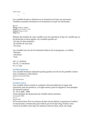 return area;
}
}
Las variables locales se declaran en el momento en el que son necesarias.
También se pueden inicializar en el momento en el que son declaradas.
int x=0;
String nombre="Angel";
double a=3.5, b=0.0, c=-2.4;
boolean bNuevo=true;
int[] datos;
Delante del nombre de cada variable se ha de especificar el tipo de variable que se
ha destacado en letra negrita. Las variables pueden ser
·	
  Un tipo de dato primitivo
·	
  El nombre de una clase
·	
  Un array
Las variables son uno de los elementos básicos de un programa, y se deben
·	
  Declarar
·	
  Inicializar
·	
  Usar
int i; // declarar
int i=2; // inicializar
i+i; // usar
Variables	
  booleanas	
  
Una variable booleana solamente puede guardar uno de los dos posibles valores:
true (verdadero) y false (falso).
boolean encontrado=false;
{...}
encontrado=true;
Variables	
  enteras	
  
Una variable entera consiste es cualquier cifra precedida por el signo más
(opcional), para los positivos, o el signo menos, para los negativos. Son ejemplos
de números enteros:
12, -36, 0, 4687, -3598
Como ejemplos de declaración de variable enteras tenemos:
int numero=1205;
int x,y;
long m=30L;
En la tercera línea 30 es un número de tipo int por defecto, le ponemos el sufijo L
en mayúsculas o minúsculas para indicar que es de tipo long. Existen como
vemos en la tabla varios tipos de números enteros ( byte, short, int, long).
 