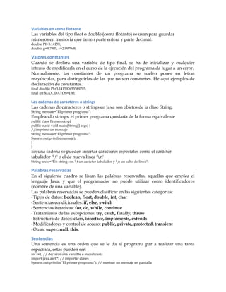 Variables	
  en	
  coma	
  flotante	
  
Las variables del tipo float o double (coma flotante) se usan para guardar
números en memoria que tienen parte entera y parte decimal.
double PI=3.14159;
double g=9.7805, c=2.9979e8;
Valores	
  constantes	
  
Cuando se declara una variable de tipo final, se ha de inicializar y cualquier
intento de modificarla en el curso de la ejecución del programa da lugar a un error.
Normalmente, las constantes de un programa se suelen poner en letras
mayúsculas, para distinguirlas de las que no son constantes. He aquí ejemplos de
declaración de constantes.
final double PI=3.141592653589793;
final int MAX_DATOS=150;
Las	
  cadenas	
  de	
  caracteres	
  o	
  strings	
  
Las cadenas de caracteres o strings en Java son objetos de la clase String.
String mensaje="El primer programa";
Empleando strings, el primer programa quedaría de la forma equivalente
public class PrimeroApp{
public static void main(String[] args) {
//imprime un mensaje
String mensaje="El primer programa";
System.out.println(mensaje);
}
}
En una cadena se pueden insertar caracteres especiales como el carácter
tabulador 't' o el de nueva línea 'n'
String texto="Un string con t un carácter tabulador y n un salto de línea";
Palabras	
  reservadas	
  
En el siguiente cuadro se listan las palabras reservadas, aquellas que emplea el
lenguaje Java, y que el programador no puede utilizar como identificadores
(nombre de una variable).
Las palabras reservadas se pueden clasificar en las siguientes categorías:
·	
  Tipos de datos: boolean, float, double, int, char
·	
  Sentencias condicionales: if, else, switch
·	
  Sentencias iterativas: for, do, while, continue
·	
  Tratamiento de las excepciones: try, catch, finally, throw
·	
  Estructura de datos: class, interface, implements, extends
·	
  Modificadores y control de acceso: public, private, protected, transient
·	
  Otras: super, null, this.
Sentencias	
  
Una sentencia es una orden que se le da al programa par a realizar una tarea
específica, estas pueden ser:
int i=1; // declarar una variable e inicializarla
import java.awt.*; // importar clases
System.out.println("El primer programa"); // mostrar un mensaje en pantalla
 