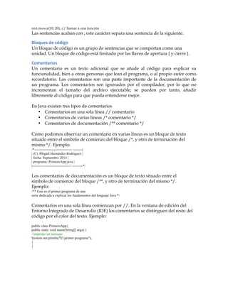 rect.mover(10, 20); // llamar a una función
Las sentencias acaban con ; este carácter separa una sentencia de la siguiente.
Bloques	
  de	
  código	
  
Un bloque de código es un grupo de sentencias que se comportan como una
unidad. Un bloque de código está limitado por las llaves de apertura { y cierre }.
Comentarios	
  
Un comentario es un texto adicional que se añade al código para explicar su
funcionalidad, bien a otras personas que lean el programa, o al propio autor como
recordatorio. Los comentarios son una parte importante de la documentación de
un programa. Los comentarios son ignorados por el compilador, por lo que no
incrementan el tamaño del archivo ejecutable; se pueden por tanto, añadir
libremente al código para que pueda entenderse mejor.
En Java existen tres tipos de comentarios
• Comentarios en una sola línea // comentario
• Comentarios de varias líneas /* comentario */
• Comentarios de documentación /** comentario */
Como podemos observar un comentario en varias líneas es un bloque de texto
situado entre el símbolo de comienzo del bloque /*, y otro de terminación del
mismo */. Ejemplo:
/*-------------------------------- --------|
| (C) Abigail Hernández Rodríguez |
| fecha: Septiembre 2014 |
| programa: PrimeroApp.java |
|--------------------------------- ---------*/
Los comentarios de documentación es un bloque de texto situado entre el
símbolo de comienzo del bloque /**, y otro de terminación del mismo */.
Ejemplo:
/** Este es el primer programa de una
serie dedicada a explicar los fundamentos del lenguaje Java */
Comentarios en una sola línea comienzan por //. En la ventana de edición del
Entorno Integrado de Desarrollo (IDE) los comentarios se distinguen del resto del
código por el color del texto. Ejemplo:
public class PrimeroApp{
public static void main(String[] args) {
//imprime un mensaje
System.out.println("El primer programa");
}
}
 
