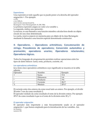 Expresiones	
  
Una expresión es todo aquello que se puede poner a la derecha del operador
asignación =. Por ejemplo:
x=123;
y=(x+100)/4;
area=circulo.calcularArea(2.5);
Rectangulo r=new Rectangulo(10, 10, 200, 300);
La primera expresión asigna un valor a la variable x.
La segunda, realiza una operación .
La tercera, es una llamada a una función miembro calcularArea desde un objeto
circulo de una clase determinada.
La cuarta, reserva espacio en memoria para un objeto de la clase Rectangulo
mediante la llamada a una función especial denominada constructor.
4-­‐	
   Operadores.	
   :	
   Operadores	
   aritméticos;	
   Concatenación	
   de	
  
strings;	
   Precedencia	
   de	
   operadores;	
   Conversión	
   automática	
   y	
  
promoción;	
   operadores	
   unarios;	
   Operadores	
   relacionales;	
  
Operadores	
  lógicos.	
  
Todos los lenguajes de programación permiten realizar operaciones entre los
tipos de datos básicos: suma, resta, producto, cociente, etc.
Los	
  operadores	
  aritméticos	
  
Java tiene cinco operadores aritméticos cuyo significado se muestra en la tabla
adjunta
Operador Nombre Ejemplo
+ Suma 3+4
- Diferencia 3-4
* Producto 3*4
/ Cociente 20/7
% Módulo 20%7
El cociente entre dos enteros da como resul tado un entero. Por ejemplo, al dividir
20 entre 7 nos da como resultado 2.
El operador módulo da como resultado el resto de la división entera. Por ejemplo
20%7 da como resultado 6 que es el resto de la división entre 20 y 7.
El	
  operador	
  asignación	
  
El operador más importante y más frecuentemente usado es el operador
asignación =, que hemos empleado para la inicialización de las variables. Así,
int numero;
numero=20;
 