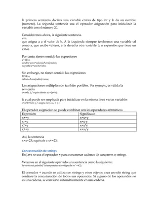 la primera sentencia declara una variable entera de tipo int y le da un nombre
(numero). La segunda sentencia usa el operador asignación para inicializar la
variable con el número 20.
Consideremos ahora, la siguiente sentencia.
a=b;
que asigna a a el valor de b. A la izquierda siempre tendremos una variable tal
como a, que recibe valores, a la derecha otra variable b, o expresión que tiene un
valor.
Por tanto, tienen sentido las expresiones
a=1234;
double area=calculaArea(radio);
superficie=ancho*alto;
Sin embargo, no tienen sentido las expresiones
1234=a;
calculaArea(radio)=area;
Las asignaciones múltiples son también posibles. Por ejemplo, es válida la
sentencia
c=a=b; // equivalente a c=(a=b);
la cual puede ser empleada para inicializar en la misma línea varias variables
c=a=b=321; // asigna 321 a a, b y c
El operador asignación se puede combinar con los operadores aritméticos
Expresión Significado
x+=y x=x+y
x-=y x=x-y
x*=y x=x*y
x/=y x=x/y
Así, la sentencia
x=x+23; equivale a x+=23;
Concatenación	
  de	
  strings	
  
En Java se usa el operador + para concatenar cadenas de caracteres o strings.
Veremos en el siguiente apartado una sentencia como la siguiente:
System.out.println("la temperatura centígrada es "+tC);
El operador + cuando se utiliza con strings y otros objetos, crea un solo string que
contiene la concatenación de todos sus operandos. Si alguno de los operandos no
es una cadena, se convierte automáticamente en una cadena.
 