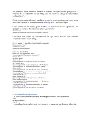 Por ejemplo, en la sentencia anterior el número del tipo double que guarda la
variable tC se convierte en un string que se añade al string "la temperatura
centígrada es ".
Como veremos más adelante, un objeto se convierte automáticamente en un string
si su clase redefine la función miembro toString de la clase base Object.
Como vemos en el listado, para mostrar un resultado de una operación, por
ejemplo, la suma de dos números enteros, escribimos
iSuma=ia+ib;
System.out.println("El resultado de la suma es "+iSuma);
Concatena una cadena de caracteres con un tipo básico de dato, que convierte
automáticamente en un string.
El operador += también funciona con cadenas.
String nombre="Juan ";
nombre+="García";
System.out.println(nombre);
public class OperadorAp {
public static void main(String[] args) {
System.out.println("Operaciones con enteros");
int ia=7, ib=3;
int iSuma, iResto;
iSuma=ia+ib;
System.out.println("El resultado de la suma es "+iSuma);
int iProducto=ia*ib;
System.out.println("El resultado del producto es "+iProduc to);
System.out.println("El resultado del cociente es "+(ia/ib));
iResto=ia%ib;
System.out.println("El resto de la división entera es "+iResto);
System.out.println("**********************************");
System.out.println("Operaciones con números decimales");
double da=7.5, db=3.0;
double dSuma=da+db;
System.out.println("El resultado de la suma es "+dSuma);
double dProducto=da*db;
System.out.println("El resultado del producto e s "+dProducto);
double dCociente=da/db;
System.out.println("El resultado del cociente es "+dCociente);
double dResto=da%db;
System.out.println("El resto de la división es "+dResto);
}
}
La	
  precedencia	
  de	
  operadores	
  
Los operadores aritméticos tienen distinta precedencia, así la expresión
a+b*c
es equivalente a
a+(b*c)
ya que el producto y el cociente tienen mayor precedencia que la suma o la resta.
 