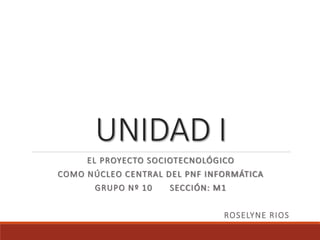 UNIDAD I
EL PROYECTO SOCIOTECNOLÓGICO
COMO NÚCLEO CENTRAL DEL PNF INFORMÁTICA
GRUPO Nº 10 SECCIÓN: M1
ROSELYNE RIOS
 