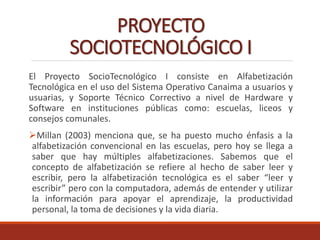 PROYECTO
SOCIOTECNOLÓGICO I
El Proyecto SocioTecnológico I consiste en Alfabetización
Tecnológica en el uso del Sistema Operativo Canaima a usuarios y
usuarias, y Soporte Técnico Correctivo a nivel de Hardware y
Software en instituciones públicas como: escuelas, liceos y
consejos comunales.
Millan (2003) menciona que, se ha puesto mucho énfasis a la
alfabetización convencional en las escuelas, pero hoy se llega a
saber que hay múltiples alfabetizaciones. Sabemos que el
concepto de alfabetización se refiere al hecho de saber leer y
escribir, pero la alfabetización tecnológica es el saber “leer y
escribir” pero con la computadora, además de entender y utilizar
la información para apoyar el aprendizaje, la productividad
personal, la toma de decisiones y la vida diaria.
 