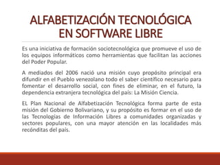 ALFABETIZACIÓN TECNOLÓGICA
EN SOFTWARE LIBRE
Es una iniciativa de formación sociotecnológica que promueve el uso de
los equipos informáticos como herramientas que facilitan las acciones
del Poder Popular.
A mediados del 2006 nació una misión cuyo propósito principal era
difundir en el Pueblo venezolano todo el saber científico necesario para
fomentar el desarrollo social, con fines de eliminar, en el futuro, la
dependencia extranjera tecnológica del país: La Misión Ciencia.
EL Plan Nacional de Alfabetización Tecnológica forma parte de esta
misión del Gobierno Bolivariano, y su propósito es formar en el uso de
las Tecnologías de Información Libres a comunidades organizadas y
sectores populares, con una mayor atención en las localidades más
recónditas del país.
 