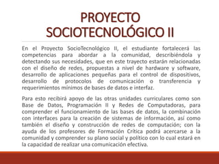 PROYECTO
SOCIOTECNOLÓGICO II
En el Proyecto SocioTecnológico II, el estudiante fortalecerá las
competencias para abordar a la comunidad, describiéndola y
detectando sus necesidades, que en este trayecto estarán relacionadas
con el diseño de redes, propuestas a nivel de hardware y software,
desarrollo de aplicaciones pequeñas para el control de dispositivos,
desarrollo de protocolos de comunicación o transferencia y
requerimientos mínimos de bases de datos e interfaz.
Para esto recibirá apoyo de las otras unidades curriculares como son
Base de Datos, Programación II y Redes de Computadoras, para
comprender el funcionamiento de las bases de datos, la combinación
con interfaces para la creación de sistemas de información, así como
también el diseño y construcción de redes de computación; con la
ayuda de los profesores de Formación Crítica podrá acercarse a la
comunidad y comprender su plano social y político con lo cual estará en
la capacidad de realizar una comunicación efectiva.
 
