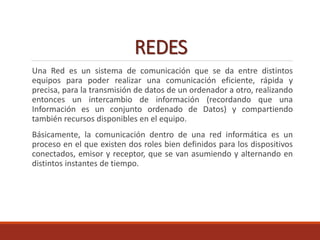 REDES
Una Red es un sistema de comunicación que se da entre distintos
equipos para poder realizar una comunicación eficiente, rápida y
precisa, para la transmisión de datos de un ordenador a otro, realizando
entonces un intercambio de información (recordando que una
Información es un conjunto ordenado de Datos) y compartiendo
también recursos disponibles en el equipo.
Básicamente, la comunicación dentro de una red informática es un
proceso en el que existen dos roles bien definidos para los dispositivos
conectados, emisor y receptor, que se van asumiendo y alternando en
distintos instantes de tiempo.
 