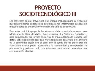 PROYECTO
SOCIOTECNOLÓGICO III
Los proyectos para el Trayecto III que serán aprobados para su ejecución
pueden orientarse al desarrollo de aplicaciones informáticas basadas en
metodologías de desarrollo y métodos de calidad de software.
Para esto recibirá apoyo de las otras unidades curriculares como son
Modelado de Base de datos, Programación III y Sistemas Operativos,
para comprender las formas correctas de manipulación de las bases de
datos, sobretodo reconocer cual metodología de desarrollo de software
es la pertinente según sea el caso; con la ayuda de los profesores de
Formación Crítica podrá acercarse a la comunidad y comprender su
plano social y político con lo cual estará en la capacidad de realizar una
comunicación efectiva.
 