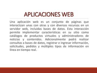 APLICACIONES WEB
Una aplicación web es un conjunto de páginas que
interactúan unas con otras y con diversos recursos en un
servidor web, incluidas bases de datos. Esta interacción
permite implementar características en su sitio como
catálogos de productos virtuales y administradores de
noticias y contenidos. Adicionalmente podrá realizar
consultas a bases de datos, registrar e ingresar información,
solicitudes, pedidos y múltiples tipos de información en
línea en tiempo real.
 