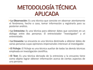 METODOLOGÍA TÉCNICA
APLICADA
La Observación: Es una técnica que consiste en observar atentamente
el fenómeno, hecho o caso, tomar información y registrarla para su
posterior análisis.
La Entrevista: Es una técnica para obtener datos que consisten en un
diálogo entre dos personas: El entrevistador "investigador" y el
entrevistado.
La Encuesta: La encuesta es una técnica destinada a obtener datos de
varias personas cuyas opiniones impersonales interesan al investigador.
El Fichaje: El fichaje es una técnica auxiliar de todas las demás técnicas
empleada en investigación científica.
El Test: Es una técnica derivada de la entrevista y la encuesta tiene
como objeto lograr obtener información acerca de ciertos aspectos de
una persona.
 
