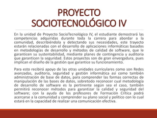 PROYECTO
SOCIOTECNOLÓGICO IV
En la unidad de Proyecto SocioTecnológico IV, el estudiante demostrará las
competencias adquiridas durante toda la carrera para abordar a la
comunidad, describiéndola y detectando sus necesidades, este trayecto
estarán relacionadas con el desarrollo de aplicaciones informáticas basados
en metodologías de desarrollo y métodos de calidad de software, que le
garanticen su sustentabilidad, mediante planes de contingencia y auditoria
que garanticen la seguridad. Estos proyectos son de gran envergadura, pues
implican el diseño de la gestión que garantice su funcionamiento.
Para esto recibirá apoyo de las otras unidades curriculares como son Redes
avanzadas, auditoria, seguridad y gestión informática así como también
administración de base de datos, para comprender las formas correctas de
manipulación de las bases de datos, sobretodo reconocer cual metodología
de desarrollo de software es la pertinente según sea el caso, también
permitirá reconocer métodos para garantizar la calidad y seguridad del
software; con la ayuda de los profesores de Formación Crítica podrá
acercarse a la comunidad y comprender su plano social y político con lo cual
estará en la capacidad de realizar una comunicación efectiva.
 