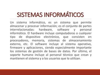 SISTEMAS INFORMÁTICOS
Un sistema informático, es un sistema que permite
almacenar y procesar información; es el conjunto de partes
interrelacionadas: hardware, software y personal
informático. El hardware incluye computadoras o cualquier
tipo de dispositivo electrónico, que consisten en
procesadores, memoria, sistemas de almacenamiento
externo, etc. El software incluye al sistema operativo,
firmware y aplicaciones, siendo especialmente importante
los sistemas de gestión de bases de datos. Por último, el
soporte humano incluye al personal técnico que crean y
mantienen el sistema y a los usuarios que lo utilizan.
 