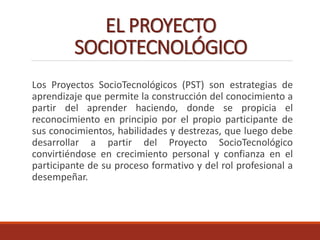 EL PROYECTO
SOCIOTECNOLÓGICO
Los Proyectos SocioTecnológicos (PST) son estrategias de
aprendizaje que permite la construcción del conocimiento a
partir del aprender haciendo, donde se propicia el
reconocimiento en principio por el propio participante de
sus conocimientos, habilidades y destrezas, que luego debe
desarrollar a partir del Proyecto SocioTecnológico
convirtiéndose en crecimiento personal y confianza en el
participante de su proceso formativo y del rol profesional a
desempeñar.
 