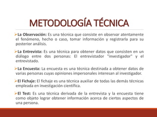 METODOLOGÍA TÉCNICA
La Observación: Es una técnica que consiste en observar atentamente
el fenómeno, hecho o caso, tomar información y registrarla para su
posterior análisis.
La Entrevista: Es una técnica para obtener datos que consisten en un
diálogo entre dos personas: El entrevistador "investigador" y el
entrevistado.
La Encuesta: La encuesta es una técnica destinada a obtener datos de
varias personas cuyas opiniones impersonales interesan al investigador.
El Fichaje: El fichaje es una técnica auxiliar de todas las demás técnicas
empleada en investigación científica.
El Test: Es una técnica derivada de la entrevista y la encuesta tiene
como objeto lograr obtener información acerca de ciertos aspectos de
una persona.
 