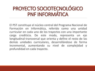 PROYECTO SOCIOTECNOLÓGICO
PNF INFORMÁTICA
El PST constituye el núcleo central del Programa Nacional de
Formación en Informática, referido como una unidad
curricular en cada uno de los trayectos con una importante
carga crediticia. De este modo, representa un eje
longitudinal-transversal que orienta y define el resto de las
demás unidades curriculares, desarrollándose de forma
incremental, aumentando su nivel de complejidad y
profundidad en cada trayecto.
 
