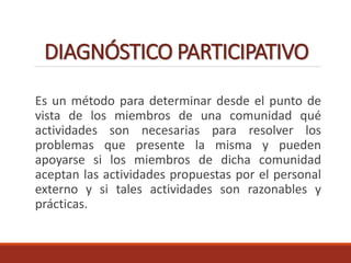 DIAGNÓSTICO PARTICIPATIVO
Es un método para determinar desde el punto de
vista de los miembros de una comunidad qué
actividades son necesarias para resolver los
problemas que presente la misma y pueden
apoyarse si los miembros de dicha comunidad
aceptan las actividades propuestas por el personal
externo y si tales actividades son razonables y
prácticas.
 