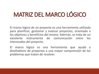 MATRIZ DEL MARCO LÓGICO
El marco lógico de un proyecto es una herramienta utilizada
para planificar, gestionar y evaluar proyectos, orientada a
los objetivos y beneficios del mismo. Además, se trata de un
excelente instrumento de comunicación entre los
interesados del proyecto.
El marco lógico es una herramienta que ayuda a
diseñadores de proyectos a una mayor comprensión de los
problemas que tratan de resolver.
 