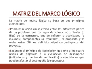 MATRIZ DEL MARCO LÓGICO
La matriz del marco lógico se basa en dos principios
elementales:
oPrimero: relación causa-efecto entre las diferentes partes
de un problema que corresponde a los cuatro niveles (o
filas) de la estructura, que se refieren a actividades (o
insumos), componentes (o resultados), el propósito y la
meta, estos últimos definidos objetivos jerárquicos del
proyecto.
oSegundo: el principio de correlación que une a los cuatro
niveles de objetivos a la evaluación de desempeño
(indicadores y medios de verificación) y condiciones que
puedan afectar el desempeño (o supuestos).
 