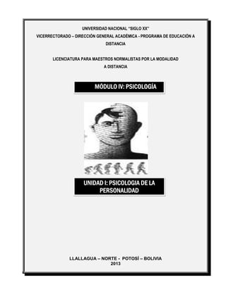 UNIVERSIDAD NACIONAL “SIGLO XX”
VICERRECTORADO – DIRECCIÓN GENERAL ACADÉMICA - PROGRAMA DE EDUCACIÓN A
DISTANCIA
LICENCIATURA PARA MAESTROS NORMALISTAS POR LA MODALIDAD
A DISTANCIA
LLALLAGUA – NORTE - POTOSÍ – BOLIVIA
2013
MÓDULO IV: PSICOLOGÍA
UNIDAD I: PSICOLOGIA DE LA
PERSONALIDAD
 