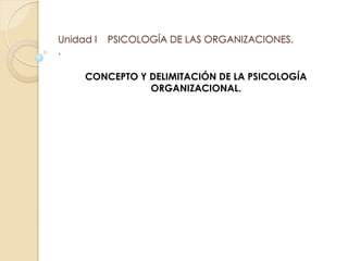 Unidad I PSICOLOGÍA DE LAS ORGANIZACIONES.
.
CONCEPTO Y DELIMITACIÓN DE LA PSICOLOGÍA
ORGANIZACIONAL.
 