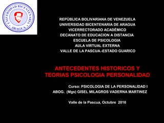REPÚBLICA BOLIVARIANA DE VENEZUELA
UNIVERSIDAD BICENTENARIA DE ARAGUA
VICERRECTORADO ACADÉMICO
DECANATO DE EDUCACION A DISTANCIA
ESCUELA DE PSICOLOGIA
AULA VIRTUAL EXTERNA
VALLE DE LA PASCUA.-ESTADO GUARICO
ANTECEDENTES HISTORICOS Y
TEORIAS PSICOLOGIA PERSONALIDAD
Curso: PSICOLOGIA DE LA PERSONALIDAD I
ABOG. (Mgs) GISEL MILAGROS VADERNA MARTINEZ
Valle de la Pascua, Octubre 2016
 