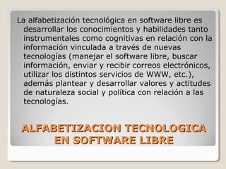 ALFABETIZACION TECNOLOGICAALFABETIZACION TECNOLOGICA
EN SOFTWARE LIBREEN SOFTWARE LIBRE
La alfabetización tecnológica en software libre es
desarrollar los conocimientos y habilidades tanto
instrumentales como cognitivas en relación con la
información vinculada a través de nuevas
tecnologías (manejar el software libre, buscar
información, enviar y recibir correos electrónicos,
utilizar los distintos servicios de WWW, etc.),
además plantear y desarrollar valores y actitudes
de naturaleza social y política con relación a las
tecnologías.
 